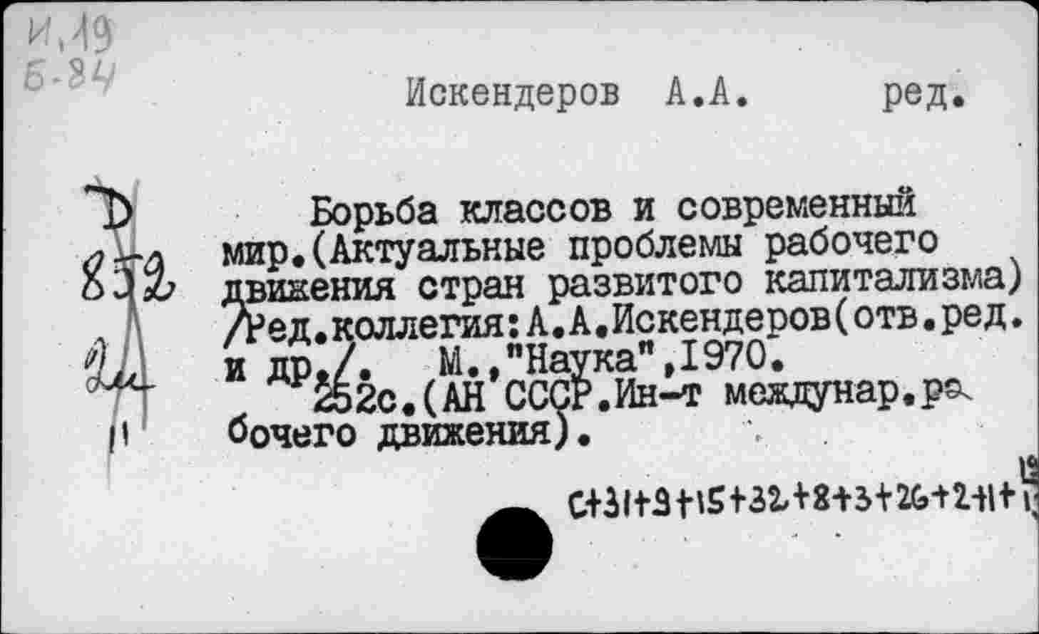 ﻿
Искендеров А.А.
ред
Борьба классов и современный мир.(Актуальные проблемы рабочего движения стран развитого капитализма) /Ред.коллегия:А.А.Искендеров(отв•ред. и др./.	М.,"Наука",1970.
.	252с.(АН СССР.Ин-т междунар.р^
бочего движения).